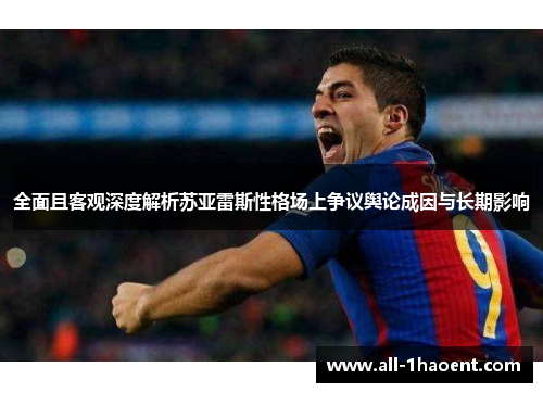 全面且客观深度解析苏亚雷斯性格场上争议舆论成因与长期影响