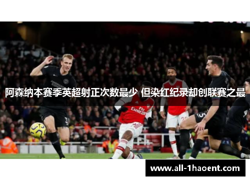 阿森纳本赛季英超射正次数最少 但染红纪录却创联赛之最 阿森纳本赛季英超射正次数最少 但染红纪录却创联赛之最