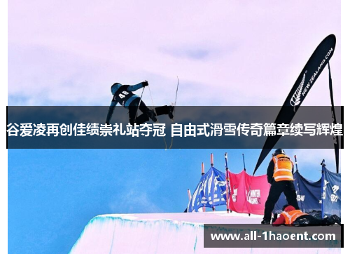 谷爱凌再创佳绩崇礼站夺冠 自由式滑雪传奇篇章续写辉煌 谷爱凌再创佳绩崇礼站夺冠 自由式滑雪传奇篇章续写辉煌