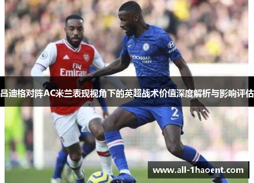 吕迪格对阵AC米兰表现视角下的英超战术价值深度解析与影响评估